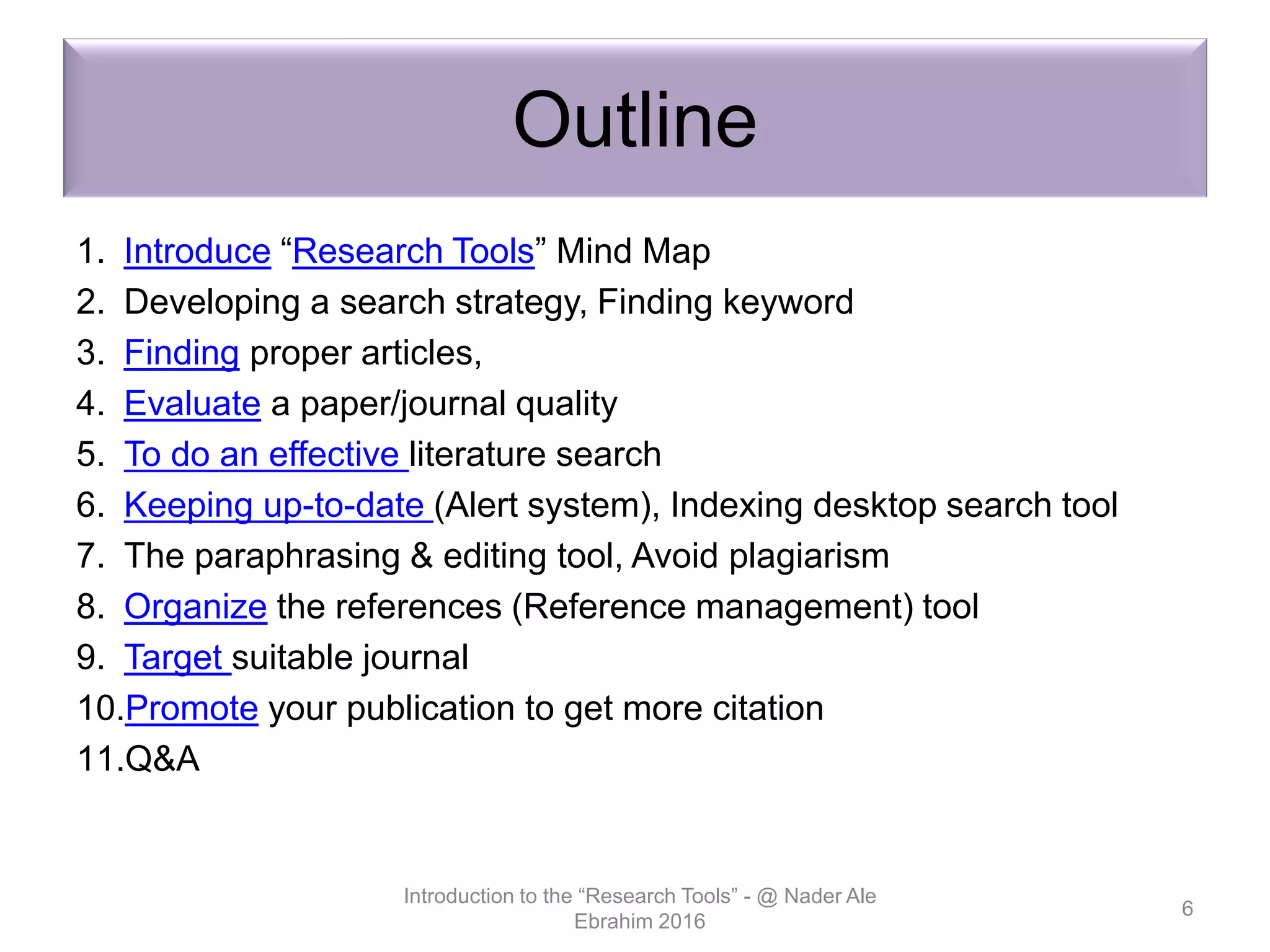 Outline
1. Introduce “Research Tools” Mind Map
2. Developing a search strategy, Finding keyword
3. Finding proper articles,
4. Evaluate a paper/journal quality
5. To do an effective literature search
6. Keeping up-to-date (Alert system), Indexing desktop search tool
7. The paraphrasing & editing tool, Avoid plagiarism
8. Organize the references (Reference management) tool
9. Target suitable journal
10.Promote your publication to get more citation
11.Q&A
Introduction to the “Research Tools” - @ Nader Ale
Ebrahim 2016
6
 