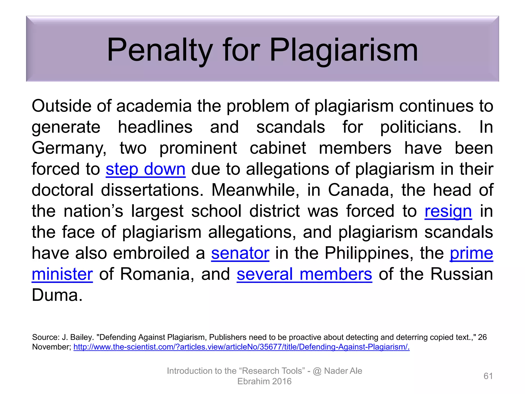 Penalty for Plagiarism
Outside of academia the problem of plagiarism continues to
generate headlines and scandals for politicians. In
Germany, two prominent cabinet members have been
forced to step down due to allegations of plagiarism in their
doctoral dissertations. Meanwhile, in Canada, the head of
the nation’s largest school district was forced to resign in
the face of plagiarism allegations, and plagiarism scandals
have also embroiled a senator in the Philippines, the prime
minister of Romania, and several members of the Russian
Duma.
Introduction to the “Research Tools” - @ Nader Ale
Ebrahim 2016
61
Source: J. Bailey. "Defending Against Plagiarism, Publishers need to be proactive about detecting and deterring copied text.," 26
November; http://www.the-scientist.com/?articles.view/articleNo/35677/title/Defending-Against-Plagiarism/.
 