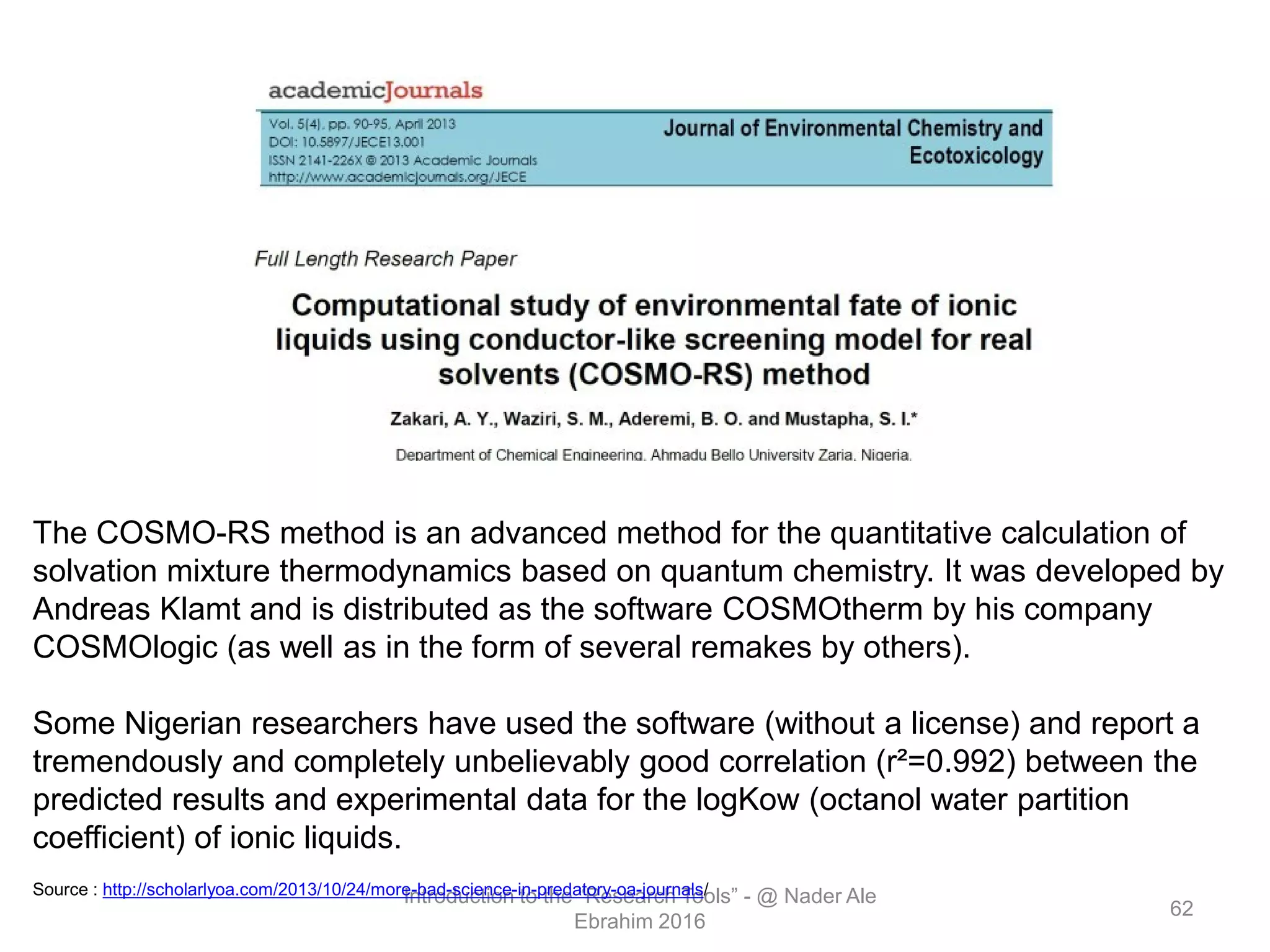Introduction to the “Research Tools” - @ Nader Ale
Ebrahim 2016
62
The COSMO-RS method is an advanced method for the quantitative calculation of
solvation mixture thermodynamics based on quantum chemistry. It was developed by
Andreas Klamt and is distributed as the software COSMOtherm by his company
COSMOlogic (as well as in the form of several remakes by others).
Some Nigerian researchers have used the software (without a license) and report a
tremendously and completely unbelievably good correlation (r²=0.992) between the
predicted results and experimental data for the logKow (octanol water partition
coefficient) of ionic liquids.
Source : http://scholarlyoa.com/2013/10/24/more-bad-science-in-predatory-oa-journals/
 