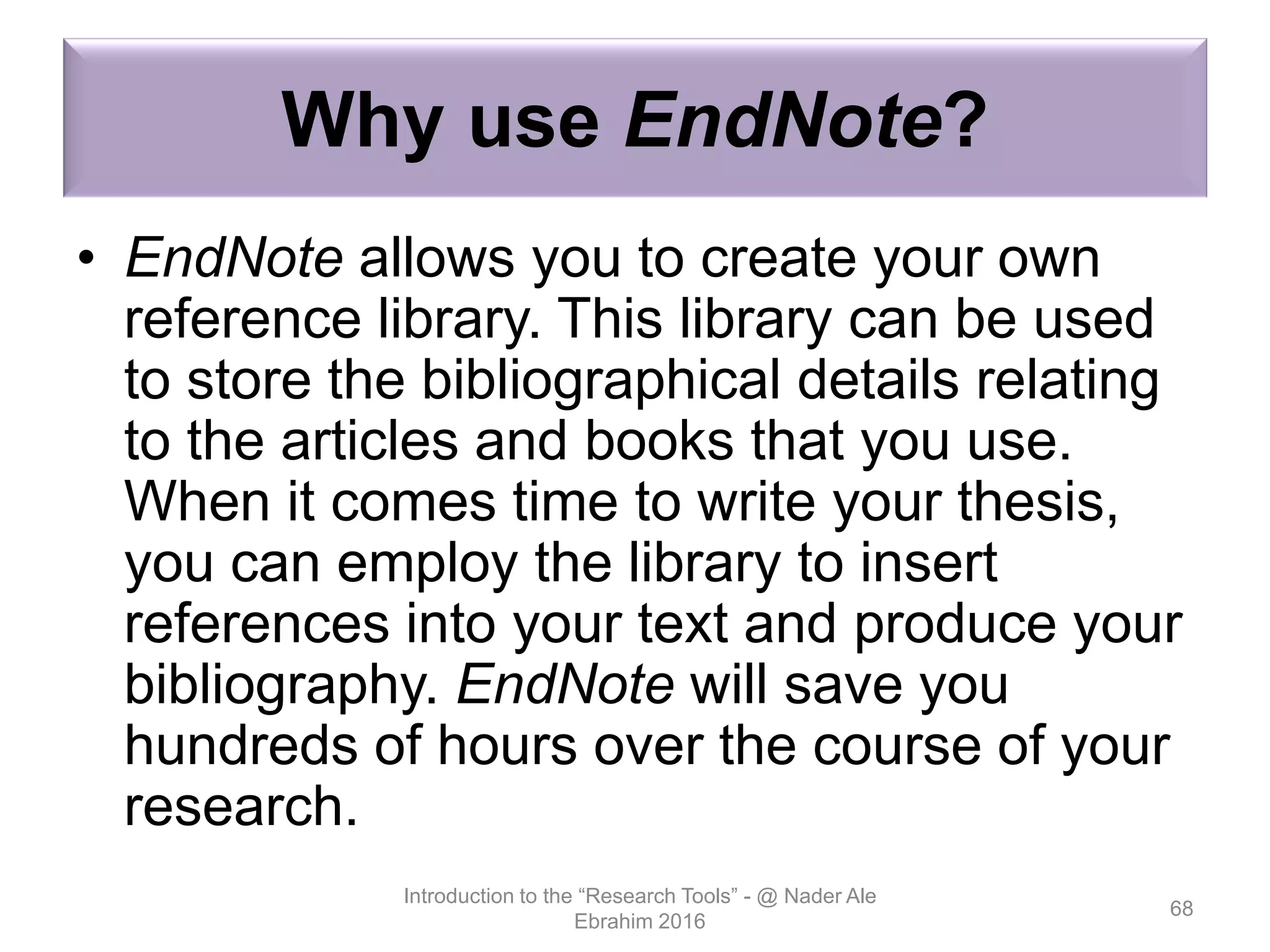 Why use EndNote?
• EndNote allows you to create your own
reference library. This library can be used
to store the bibliographical details relating
to the articles and books that you use.
When it comes time to write your thesis,
you can employ the library to insert
references into your text and produce your
bibliography. EndNote will save you
hundreds of hours over the course of your
research.
Introduction to the “Research Tools” - @ Nader Ale
Ebrahim 2016
68
 