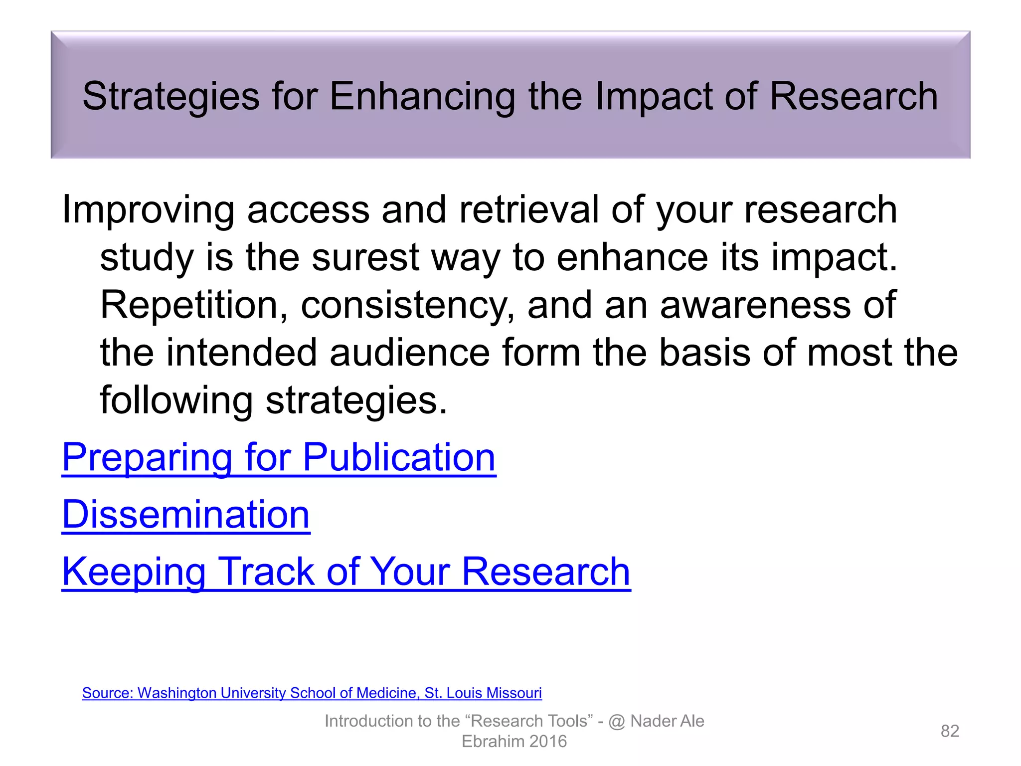 Strategies for Enhancing the Impact of Research
Improving access and retrieval of your research
study is the surest way to enhance its impact.
Repetition, consistency, and an awareness of
the intended audience form the basis of most the
following strategies.
Preparing for Publication
Dissemination
Keeping Track of Your Research
Introduction to the “Research Tools” - @ Nader Ale
Ebrahim 2016
82
Source: Washington University School of Medicine, St. Louis Missouri
 