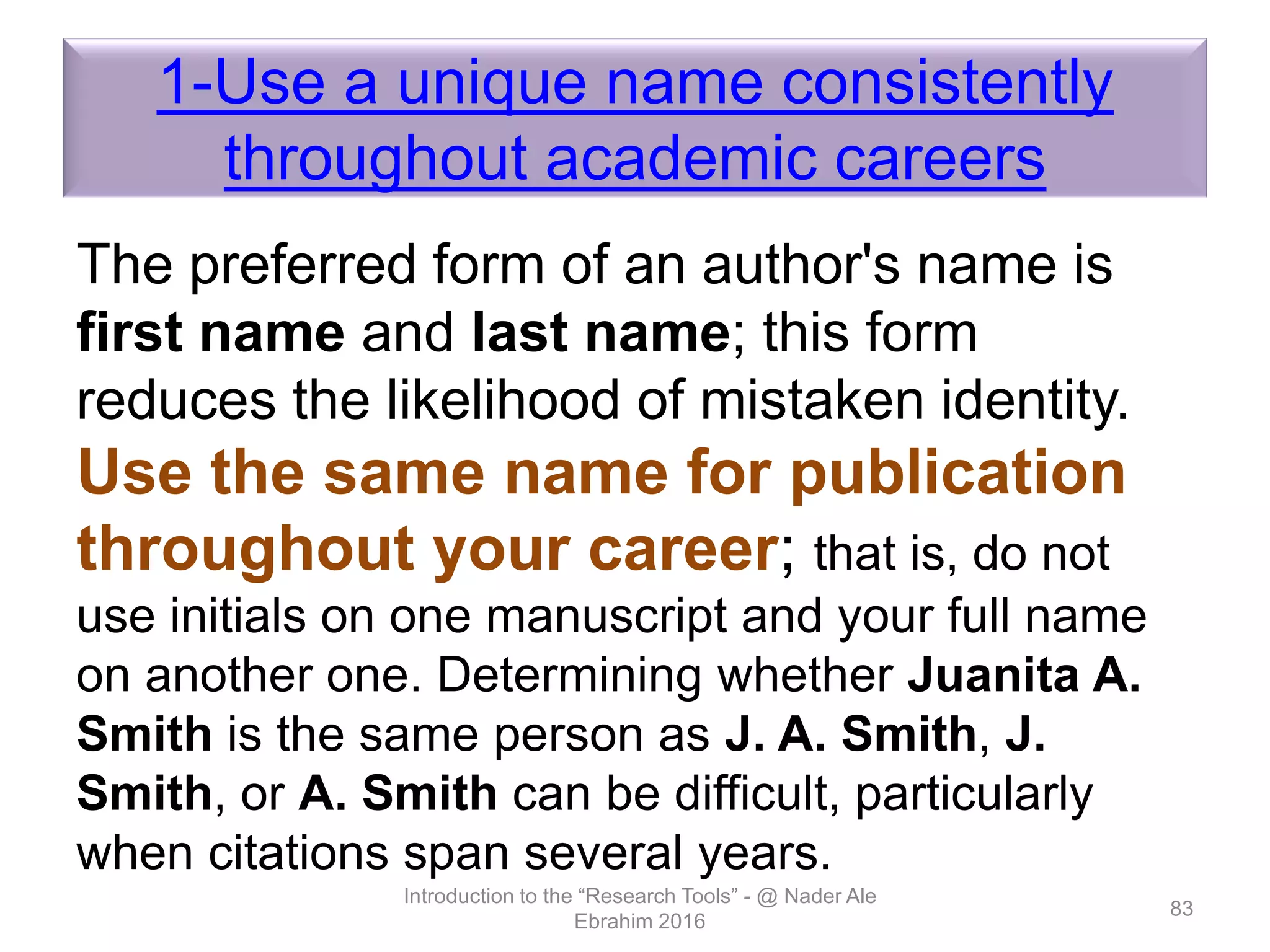 1-Use a unique name consistently
throughout academic careers
The preferred form of an author's name is
first name and last name; this form
reduces the likelihood of mistaken identity.
Use the same name for publication
throughout your career; that is, do not
use initials on one manuscript and your full name
on another one. Determining whether Juanita A.
Smith is the same person as J. A. Smith, J.
Smith, or A. Smith can be difficult, particularly
when citations span several years.
Introduction to the “Research Tools” - @ Nader Ale
Ebrahim 2016
83
 