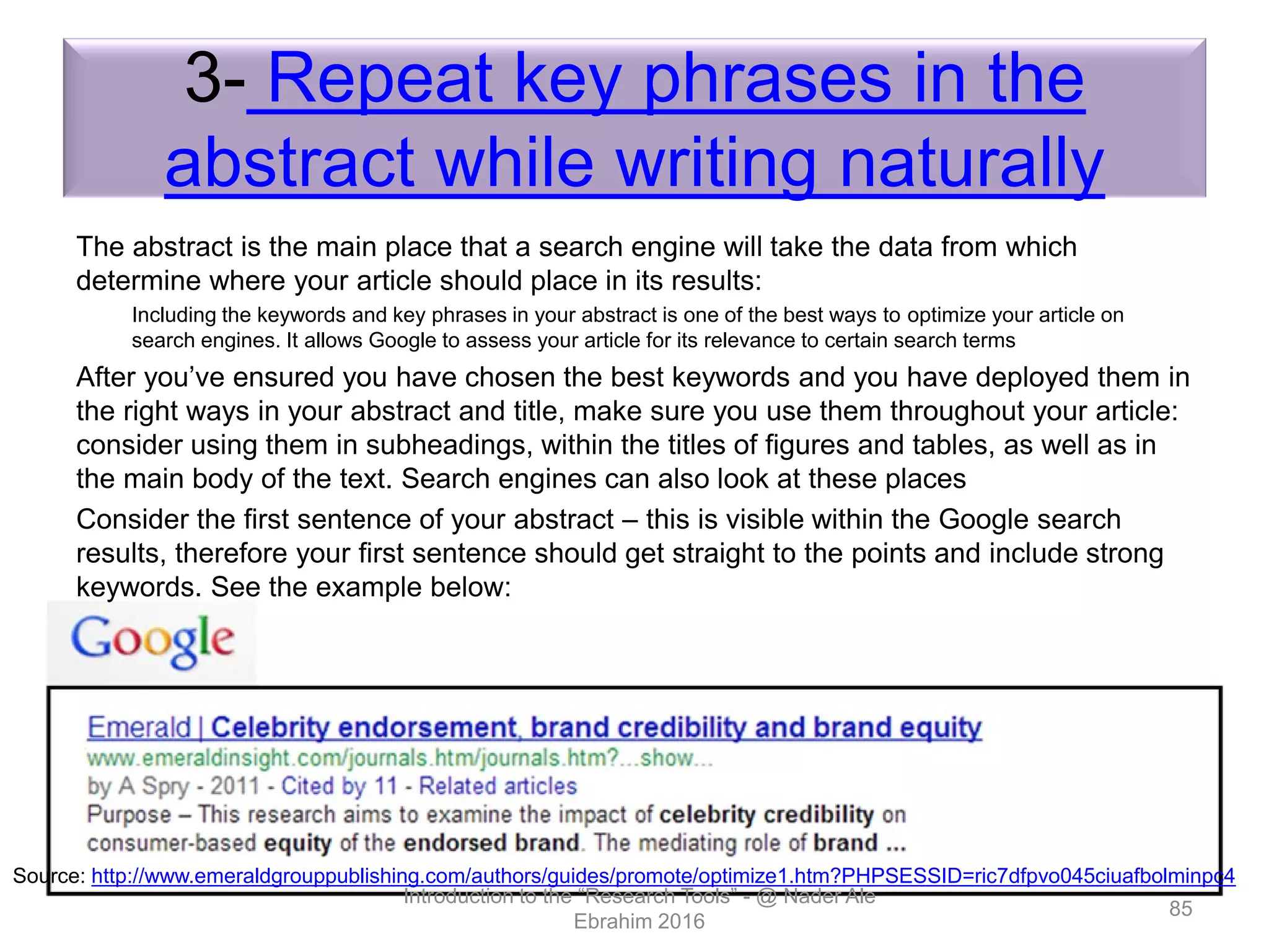 3- Repeat key phrases in the
abstract while writing naturally
The abstract is the main place that a search engine will take the data from which
determine where your article should place in its results:
Including the keywords and key phrases in your abstract is one of the best ways to optimize your article on
search engines. It allows Google to assess your article for its relevance to certain search terms
After you’ve ensured you have chosen the best keywords and you have deployed them in
the right ways in your abstract and title, make sure you use them throughout your article:
consider using them in subheadings, within the titles of figures and tables, as well as in
the main body of the text. Search engines can also look at these places
Consider the first sentence of your abstract – this is visible within the Google search
results, therefore your first sentence should get straight to the points and include strong
keywords. See the example below:
Introduction to the “Research Tools” - @ Nader Ale
Ebrahim 2016
85
Source: http://www.emeraldgrouppublishing.com/authors/guides/promote/optimize1.htm?PHPSESSID=ric7dfpvo045ciuafbolminpc4
 
