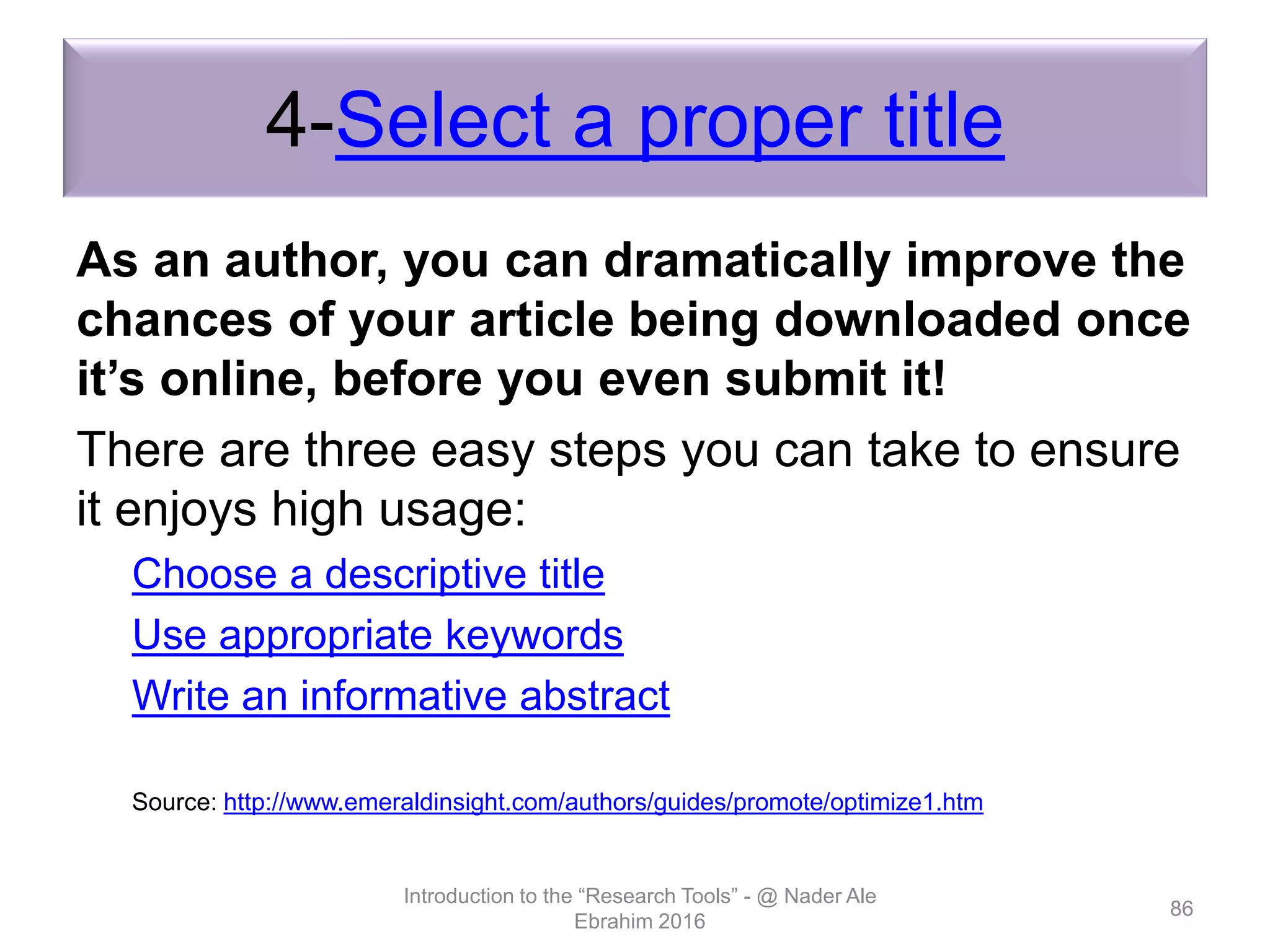 4-Select a proper title
As an author, you can dramatically improve the
chances of your article being downloaded once
it’s online, before you even submit it!
There are three easy steps you can take to ensure
it enjoys high usage:
Choose a descriptive title
Use appropriate keywords
Write an informative abstract
Source: http://www.emeraldinsight.com/authors/guides/promote/optimize1.htm
Introduction to the “Research Tools” - @ Nader Ale
Ebrahim 2016
86
 