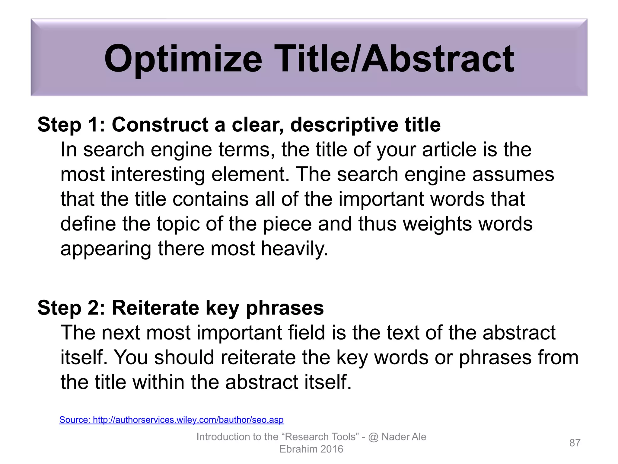 Optimize Title/Abstract
Step 1: Construct a clear, descriptive title
In search engine terms, the title of your article is the
most interesting element. The search engine assumes
that the title contains all of the important words that
define the topic of the piece and thus weights words
appearing there most heavily.
Step 2: Reiterate key phrases
The next most important field is the text of the abstract
itself. You should reiterate the key words or phrases from
the title within the abstract itself.
Introduction to the “Research Tools” - @ Nader Ale
Ebrahim 2016
87
Source: http://authorservices.wiley.com/bauthor/seo.asp
 