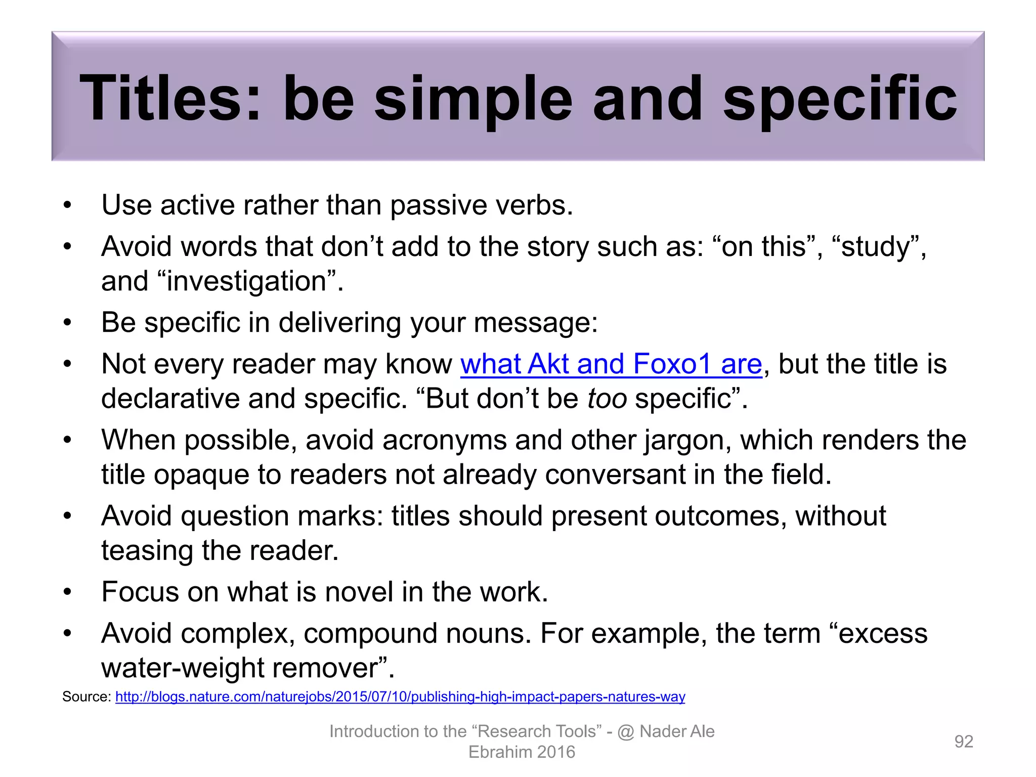 Titles: be simple and specific
• Use active rather than passive verbs.
• Avoid words that don’t add to the story such as: “on this”, “study”,
and “investigation”.
• Be specific in delivering your message:
• Not every reader may know what Akt and Foxo1 are, but the title is
declarative and specific. “But don’t be too specific”.
• When possible, avoid acronyms and other jargon, which renders the
title opaque to readers not already conversant in the field.
• Avoid question marks: titles should present outcomes, without
teasing the reader.
• Focus on what is novel in the work.
• Avoid complex, compound nouns. For example, the term “excess
water-weight remover”.
Source: http://blogs.nature.com/naturejobs/2015/07/10/publishing-high-impact-papers-natures-way
Introduction to the “Research Tools” - @ Nader Ale
Ebrahim 2016
92
 