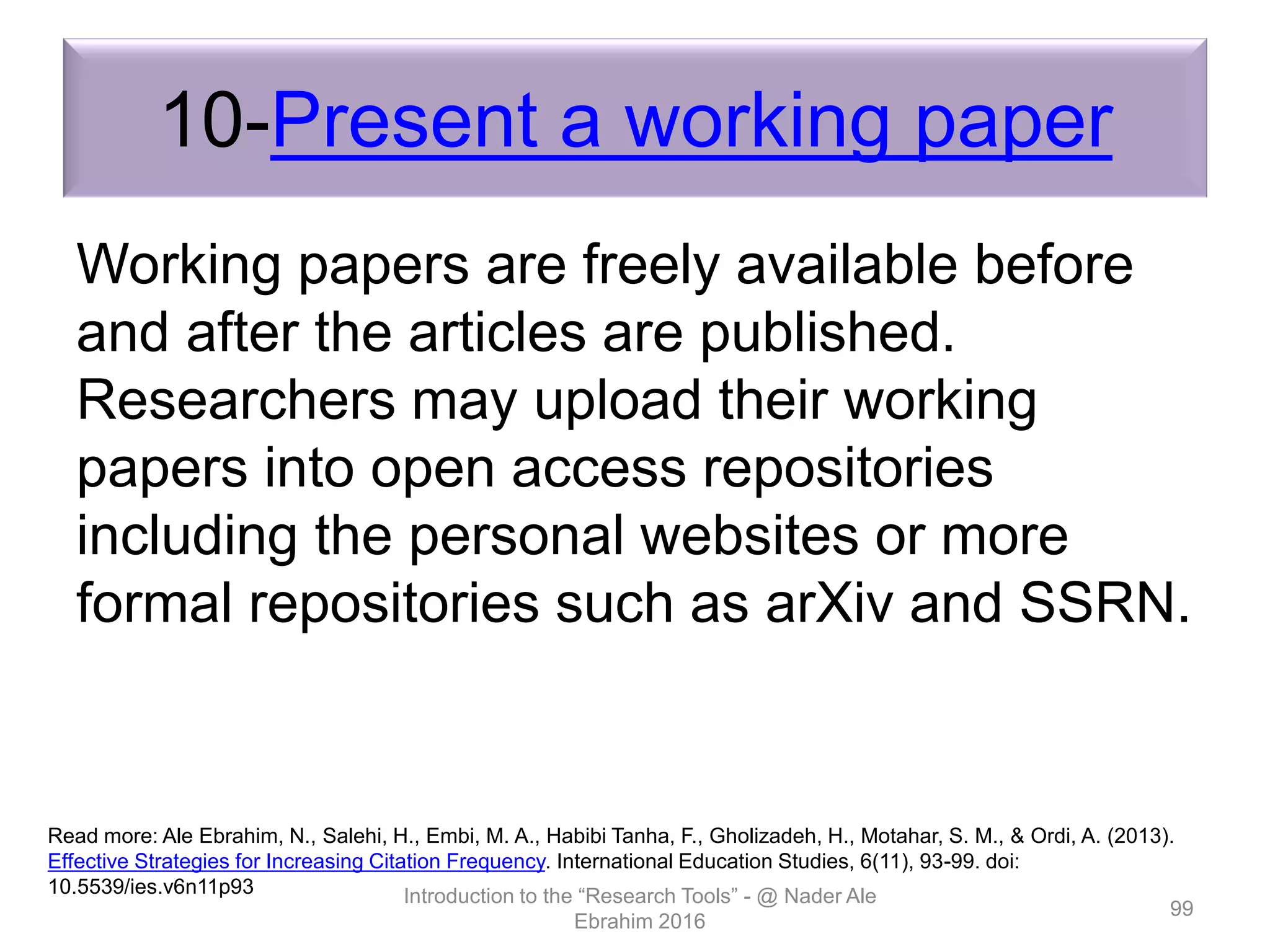10-Present a working paper
Working papers are freely available before
and after the articles are published.
Researchers may upload their working
papers into open access repositories
including the personal websites or more
formal repositories such as arXiv and SSRN.
Introduction to the “Research Tools” - @ Nader Ale
Ebrahim 2016
99
Read more: Ale Ebrahim, N., Salehi, H., Embi, M. A., Habibi Tanha, F., Gholizadeh, H., Motahar, S. M., & Ordi, A. (2013).
Effective Strategies for Increasing Citation Frequency. International Education Studies, 6(11), 93-99. doi:
10.5539/ies.v6n11p93
 