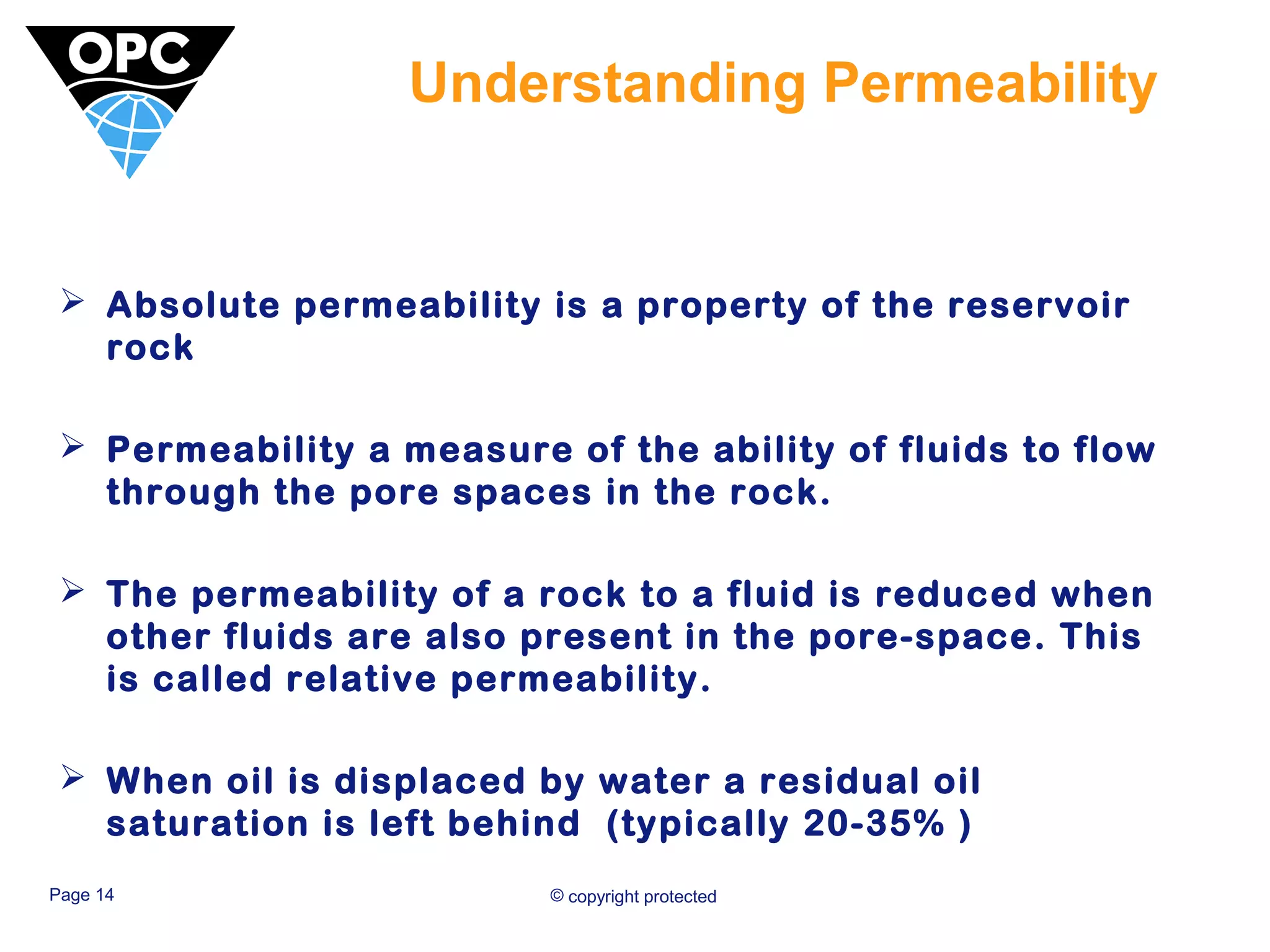 Understanding Permeability 
 Absolute permeability is a property of the reservoir 
rock 
 Permeability a measure of the ability of fluids to flow 
through the pore spaces in the rock. 
 The permeability of a rock to a fluid is reduced when 
other fluids are also present in the pore-space. This 
is called relative permeability. 
 When oil is displaced by water a residual oil 
saturation is left behind (typically 20-35% ) 
Page 14 © copyright protected 
 