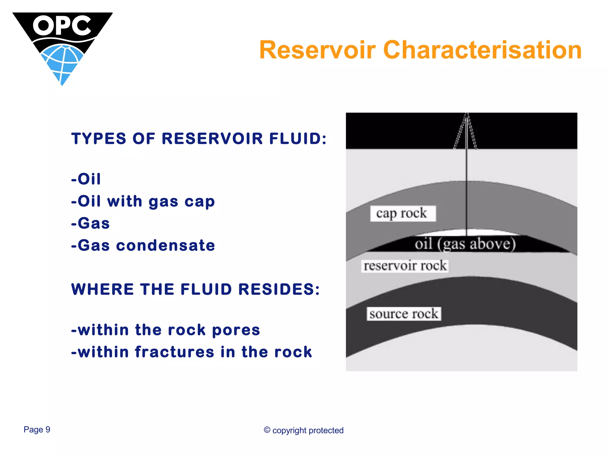 Reservoir Characterisation 
TYPES OF RESERVOIR FLUID: 
-Oil 
-Oil with gas cap 
-Gas 
-Gas condensate 
WHERE THE FLUID RESIDES: 
-within the rock pores 
-within fractures in the rock 
Page 9 © copyright protected 
 