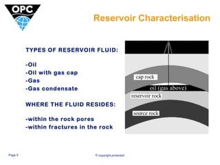Reservoir Characterisation 
TYPES OF RESERVOIR FLUID: 
-Oil 
-Oil with gas cap 
-Gas 
-Gas condensate 
WHERE THE FLUID RESIDES: 
-within the rock pores 
-within fractures in the rock 
Page 9 © copyright protected 
 