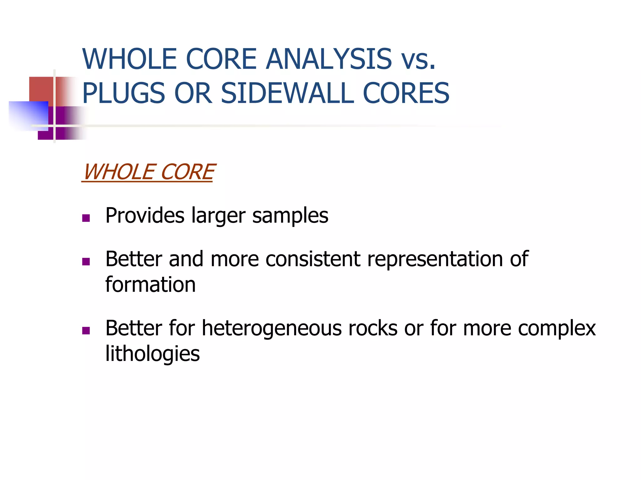 WHOLE CORE ANALYSIS vs. 
PLUGS OR SIDEWALL CORES 
WHOLE CORE 
 Provides larger samples 
 Better and more consistent representation of 
formation 
 Better for heterogeneous rocks or for more complex 
lithologies 
 