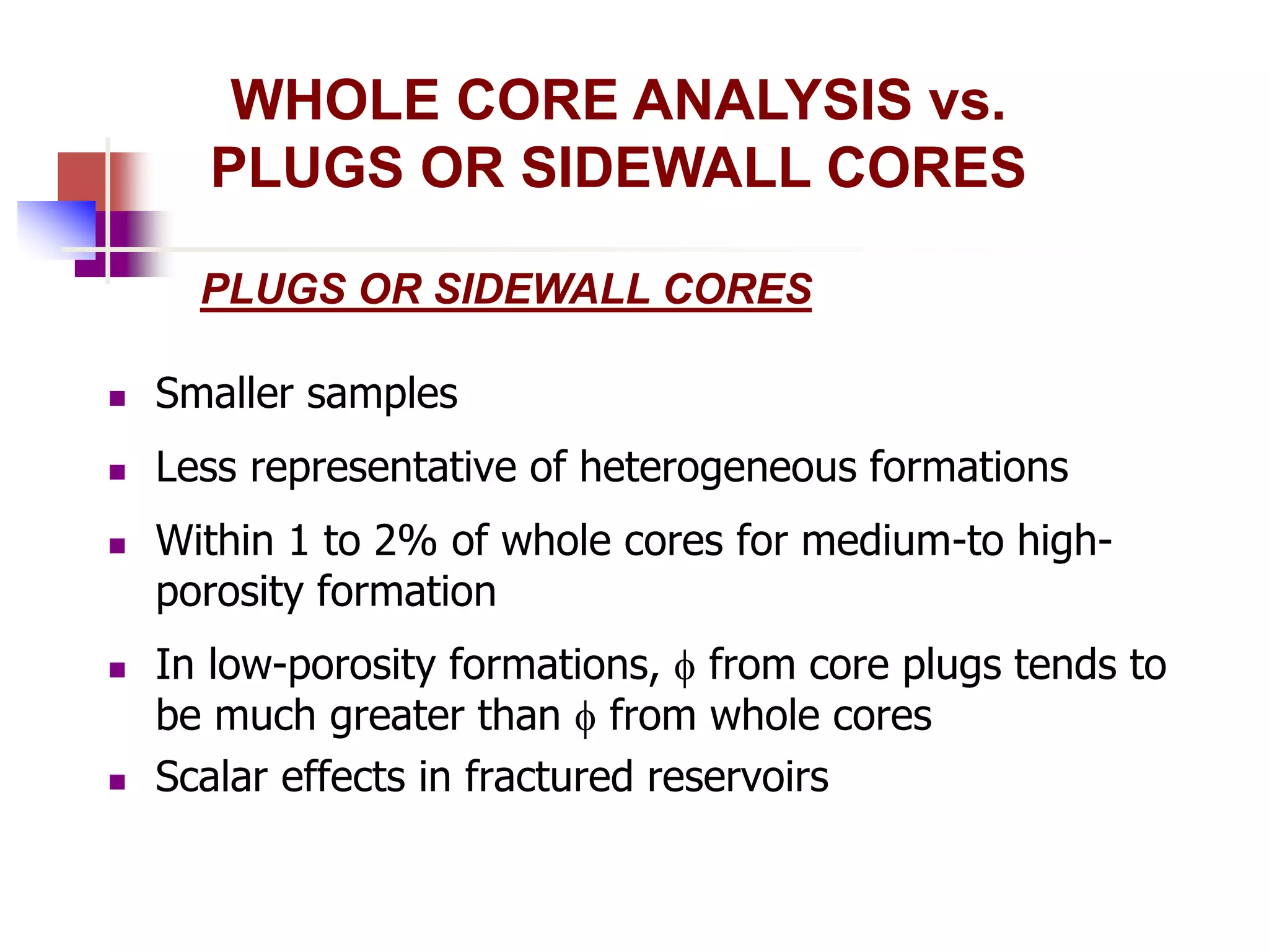 WHOLE CORE ANALYSIS vs. 
PLUGS OR SIDEWALL CORES 
PLUGS OR SIDEWALL CORES 
 Smaller samples 
 Less representative of heterogeneous formations 
 Within 1 to 2% of whole cores for medium-to high-porosity 
formation 
 In low-porosity formations,  from core plugs tends to 
be much greater than  from whole cores 
 Scalar effects in fractured reservoirs 
 