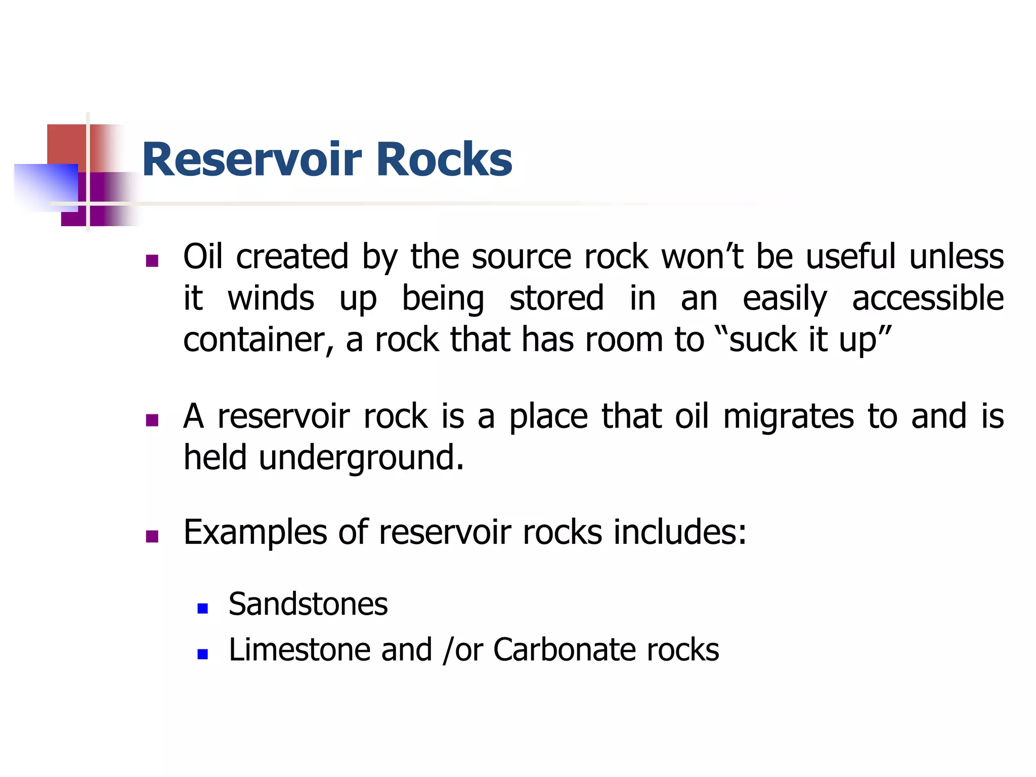 Reservoir Rocks 
 Oil created by the source rock won’t be useful unless 
it winds up being stored in an easily accessible 
container, a rock that has room to “suck it up” 
 A reservoir rock is a place that oil migrates to and is 
held underground. 
 Examples of reservoir rocks includes: 
 Sandstones 
 Limestone and /or Carbonate rocks 
 