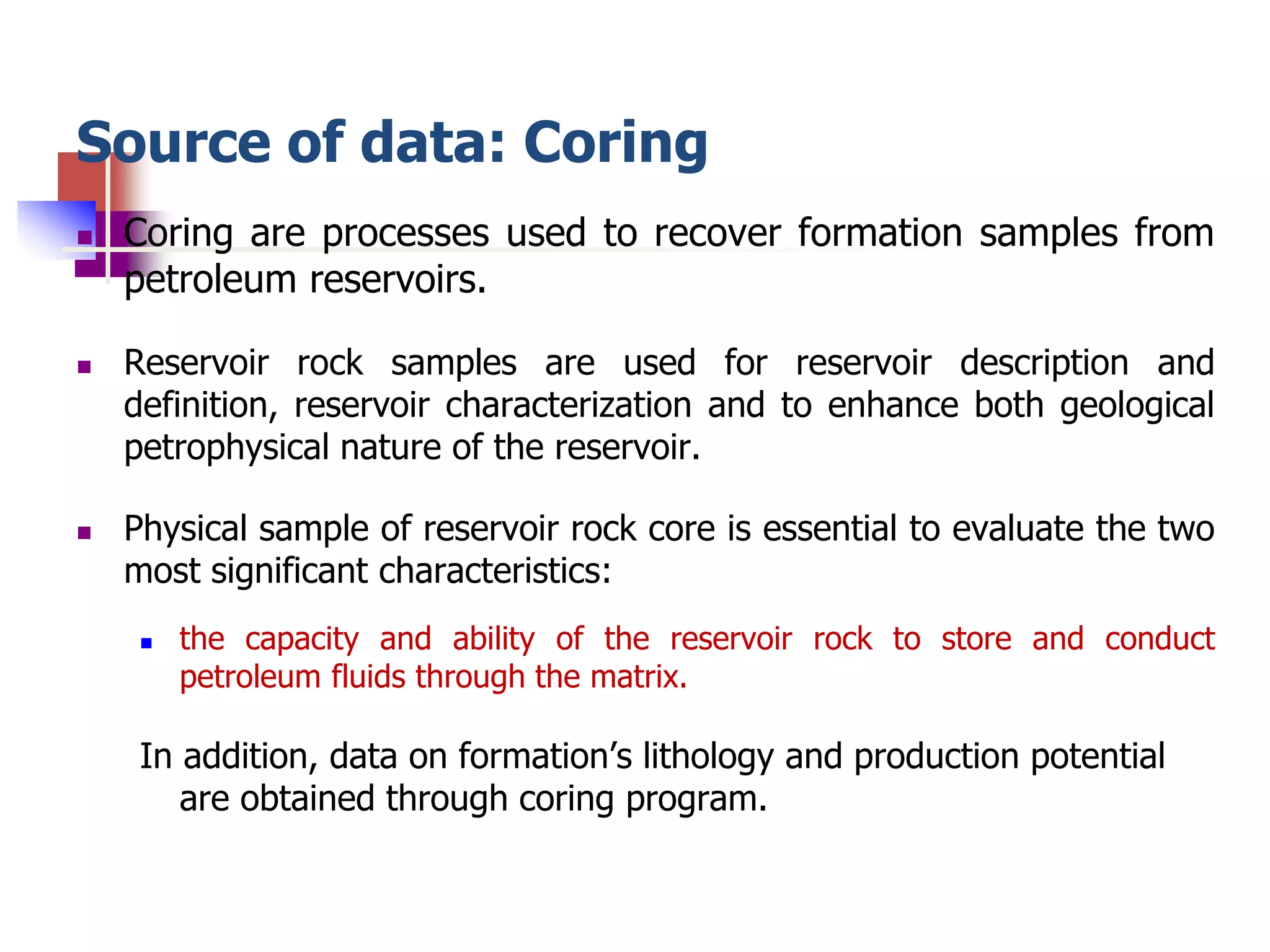 Source of data: Coring 
 Coring are processes used to recover formation samples from 
petroleum reservoirs. 
 Reservoir rock samples are used for reservoir description and 
definition, reservoir characterization and to enhance both geological 
petrophysical nature of the reservoir. 
 Physical sample of reservoir rock core is essential to evaluate the two 
most significant characteristics: 
 the capacity and ability of the reservoir rock to store and conduct 
petroleum fluids through the matrix. 
In addition, data on formation’s lithology and production potential 
are obtained through coring program. 
 
