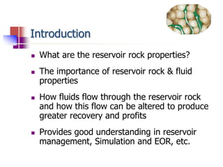 Introduction 
 What are the reservoir rock properties? 
 The importance of reservoir rock & fluid 
properties 
 How fluids flow through the reservoir rock 
and how this flow can be altered to produce 
greater recovery and profits 
 Provides good understanding in reservoir 
management, Simulation and EOR, etc. 
 