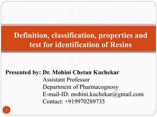 1
Definition, classification, properties and
test for identification of Resins
Presented by: Dr. Mohini Chetan Kuchekar
Assistant Professor
Department of Pharmacognosy
E-mail-ID: mohini.kuchekar@gmail.com
Contact: +919970289735
 