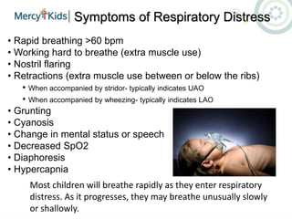 Symptoms of Respiratory Distress
• Rapid breathing >60 bpm
• Working hard to breathe (extra muscle use)
• Nostril flaring
• Retractions (extra muscle use between or below the ribs)
• When accompanied by stridor- typically indicates UAO
• When accompanied by wheezing- typically indicates LAO
• Grunting
• Cyanosis
• Change in mental status or speech
• Decreased SpO2
• Diaphoresis
• Hypercapnia
Most children will breathe rapidly as they enter respiratory
distress. As it progresses, they may breathe unusually slowly
or shallowly.
 