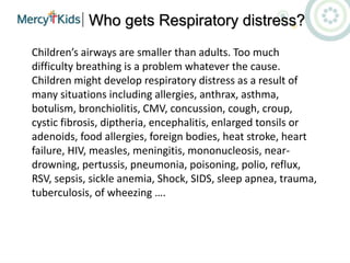 Who gets Respiratory distress?
Children’s airways are smaller than adults. Too much
difficulty breathing is a problem whatever the cause.
Children might develop respiratory distress as a result of
many situations including allergies, anthrax, asthma,
botulism, bronchiolitis, CMV, concussion, cough, croup,
cystic fibrosis, diptheria, encephalitis, enlarged tonsils or
adenoids, food allergies, foreign bodies, heat stroke, heart
failure, HIV, measles, meningitis, mononucleosis, near-
drowning, pertussis, pneumonia, poisoning, polio, reflux,
RSV, sepsis, sickle anemia, Shock, SIDS, sleep apnea, trauma,
tuberculosis, of wheezing ….
 