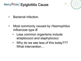 Epiglottitis Cause
• Bacterial infection.
• Most commonly caused by Haemophilus
influenzae type B
• Less common organisms include
streptococci and staphylococc
• Why do we see less of this today???
What intervention…
 