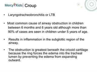 Croup
• Laryngotracheobronchitis or LTB
• Most common cause of airway obstruction in children
between 6 months and 6 years old although more than
90% of cases are seen in children under 5 years of age.
• Results in inflammation in the subglottic region of the
airway.
• The obstruction is greatest beneath the cricoid cartilage
because the ring forces the edema into the tracheal
lumen by preventing the edema from expanding
outward.
 