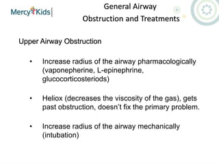 General Airway
Obstruction and Treatments
Upper Airway Obstruction
• Increase radius of the airway pharmacologically
(vaponepherine, L-epinephrine,
glucocorticosteriods)
• Heliox (decreases the viscosity of the gas), gets
past obstruction, doesn’t fix the primary problem.
• Increase radius of the airway mechanically
(intubation)
 