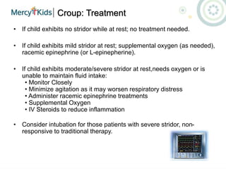Croup: Treatment
• If child exhibits no stridor while at rest; no treatment needed.
• If child exhibits mild stridor at rest; supplemental oxygen (as needed),
racemic epinephrine (or L-epinepherine).
• If child exhibits moderate/severe stridor at rest,needs oxygen or is
unable to maintain fluid intake:
• Monitor Closely
• Minimize agitation as it may worsen respiratory distress
• Administer racemic epinephrine treatments
• Supplemental Oxygen
• IV Steroids to reduce inflammation
• Consider intubation for those patients with severe stridor, non-
responsive to traditional therapy.
 