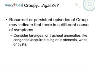 Croupy…Again?!?
• Recurrent or persistent episodes of Croup
may indicate that there is a different cause
of symptoms.
– Consider laryngeal or tracheal anomalies like
congenital/acquired subglottic stenosis, webs,
or cysts.
 