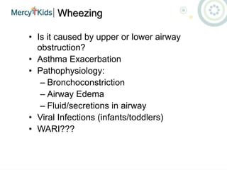 Wheezing
• Is it caused by upper or lower airway
obstruction?
• Asthma Exacerbation
• Pathophysiology:
– Bronchoconstriction
– Airway Edema
– Fluid/secretions in airway
• Viral Infections (infants/toddlers)
• WARI???
 