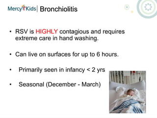 Bronchiolitis
• RSV is HIGHLY contagious and requires
extreme care in hand washing.
• Can live on surfaces for up to 6 hours.
• Primarily seen in infancy < 2 yrs
• Seasonal (December - March)
 