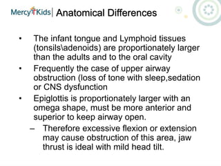 Anatomical Differences
• The infant tongue and Lymphoid tissues
(tonsilsadenoids) are proportionately larger
than the adults and to the oral cavity
• Frequently the case of upper airway
obstruction (loss of tone with sleep,sedation
or CNS dysfunction
• Epiglottis is proportionately larger with an
omega shape, must be more anterior and
superior to keep airway open.
– Therefore excessive flexion or extension
may cause obstruction of this area, jaw
thrust is ideal with mild head tilt.
 