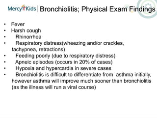 Bronchiolitis; Physical Exam Findings
• Fever
• Harsh cough
• Rhinorrhea
• Respiratory distress(wheezing and/or crackles,
tachypnea, retractions)
• Feeding poorly (due to respiratory distress)
• Apneic episodes (occurs in 20% of cases)
• Hypoxia and hypercardia in severe cases
• Bronchiolitis is difficult to differentiate from asthma initially,
however asthma will improve much sooner than bronchiolitis
(as the illness will run a viral course)
 