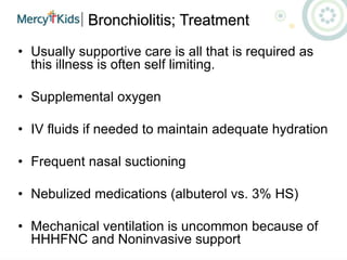 Bronchiolitis; Treatment
• Usually supportive care is all that is required as
this illness is often self limiting.
• Supplemental oxygen
• IV fluids if needed to maintain adequate hydration
• Frequent nasal suctioning
• Nebulized medications (albuterol vs. 3% HS)
• Mechanical ventilation is uncommon because of
HHHFNC and Noninvasive support
 