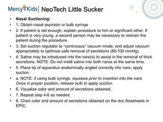 NeoTech Little Sucker
• Nasal Suctioning:
• 1. Obtain nasal aspirator or bulb syringe
• 2. If patient is old enough, explain procedure to him or significant other. If
patient is very young, a second person may be necessary to restrain the
patient during the procedure.
• 3. Set suction regulator to “continuous” vacuum mode, and adjust vacuum
appropriately to optimize safe removal of secretions (80-100 mmHg).
• 4. Saline may be introduced into the nare(s) to assist in the removal of thick
secretions. NOTE: Do not instill saline into both nares at the same time.
• 5. Place tip of apparatus anatomically angled correctly into nare, apply
suction.
• a. NOTE: if using bulb syringe, squeeze prior to insertion into the nare.
Once in proper position, release bulb to apply suction.
• 6. Visualize color and amount of secretions obtained.
• 7. Repeat step 4-6 as needed.
• 8. Chart color and amount of secretions obtained on the doc flowsheets in
EPIC.
 