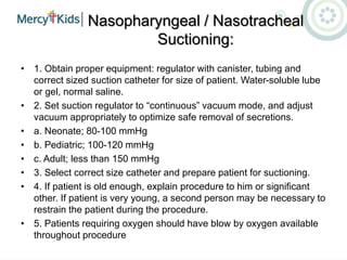 Nasopharyngeal / Nasotracheal
Suctioning:
• 1. Obtain proper equipment: regulator with canister, tubing and
correct sized suction catheter for size of patient. Water-soluble lube
or gel, normal saline.
• 2. Set suction regulator to “continuous” vacuum mode, and adjust
vacuum appropriately to optimize safe removal of secretions.
• a. Neonate; 80-100 mmHg
• b. Pediatric; 100-120 mmHg
• c. Adult; less than 150 mmHg
• 3. Select correct size catheter and prepare patient for suctioning.
• 4. If patient is old enough, explain procedure to him or significant
other. If patient is very young, a second person may be necessary to
restrain the patient during the procedure.
• 5. Patients requiring oxygen should have blow by oxygen available
throughout procedure
 