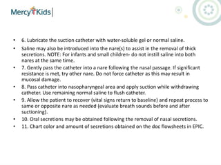 • 6. Lubricate the suction catheter with water-soluble gel or normal saline.
• Saline may also be introduced into the nare(s) to assist in the removal of thick
secretions. NOTE: For infants and small children- do not instill saline into both
nares at the same time.
• 7. Gently pass the catheter into a nare following the nasal passage. If significant
resistance is met, try other nare. Do not force catheter as this may result in
mucosal damage.
• 8. Pass catheter into nasopharyngeal area and apply suction while withdrawing
catheter. Use remaining normal saline to flush catheter.
• 9. Allow the patient to recover (vital signs return to baseline) and repeat process to
same or opposite nare as needed (evaluate breath sounds before and after
suctioning).
• 10. Oral secretions may be obtained following the removal of nasal secretions.
• 11. Chart color and amount of secretions obtained on the doc flowsheets in EPIC.
 