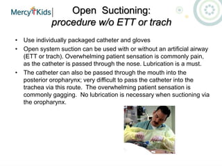 Open Suctioning:
procedure w/o ETT or trach
• Use individually packaged catheter and gloves
• Open system suction can be used with or without an artificial airway
(ETT or trach). Overwhelming patient sensation is commonly pain,
as the catheter is passed through the nose. Lubrication is a must.
• The catheter can also be passed through the mouth into the
posterior oropharynx; very difficult to pass the catheter into the
trachea via this route. The overwhelming patient sensation is
commonly gagging. No lubrication is necessary when suctioning via
the oropharynx.
 