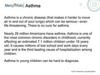 Asthma
Asthma is a chronic disease (that makes it harder to move
air in and out of your lungs) which can be serious—even
life threatening. There is no cure for asthma.
Nearly 26 million Americans have asthma. Asthma is one of
the most common chronic disorders in childhood, currently
affecting an estimated 7.1 million children under 18 years
old. It causes millions of lost school and work days every
year and is the third leading cause of hospitalization among
children.
Asthma in young children can be hard to diagnose.
© 2017 American Lung Association
 
