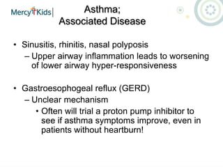 Asthma;
Associated Disease
• Sinusitis, rhinitis, nasal polyposis
– Upper airway inflammation leads to worsening
of lower airway hyper-responsiveness
• Gastroesophogeal reflux (GERD)
– Unclear mechanism
• Often will trial a proton pump inhibitor to
see if asthma symptoms improve, even in
patients without heartburn!
 