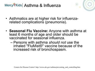 Asthma & Influenza
• Asthmatics are at higher risk for influenza-
related complications (pneumonia).
• Seasonal Flu Vaccine: Anyone with asthma at
least 6 months of age and older should be
vaccinated for seasonal influenza.
– Persons with asthma should not use the
inhaled "FluMist®" vaccine because of the
increased risk of bronchospasm.
Centers for Disease Control http://www.cdc.gov/asthma/preventing_and_controlling.htm
 