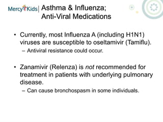 Asthma & Influenza;
Anti-Viral Medications
• Currently, most Influenza A (including H1N1)
viruses are susceptible to oseltamivir (Tamiflu).
– Antiviral resistance could occur.
• Zanamivir (Relenza) is not recommended for
treatment in patients with underlying pulmonary
disease.
– Can cause bronchospasm in some individuals.
 