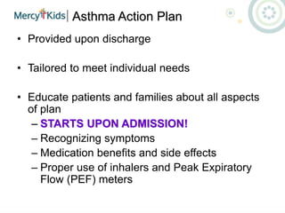 Asthma Action Plan
• Provided upon discharge
• Tailored to meet individual needs
• Educate patients and families about all aspects
of plan
– STARTS UPON ADMISSION!
– Recognizing symptoms
– Medication benefits and side effects
– Proper use of inhalers and Peak Expiratory
Flow (PEF) meters
 