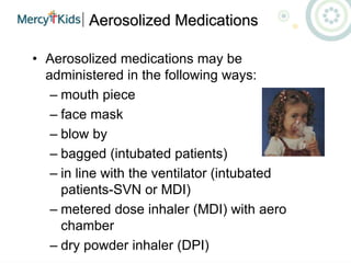 Aerosolized Medications
• Aerosolized medications may be
administered in the following ways:
– mouth piece
– face mask
– blow by
– bagged (intubated patients)
– in line with the ventilator (intubated
patients-SVN or MDI)
– metered dose inhaler (MDI) with aero
chamber
– dry powder inhaler (DPI)
 