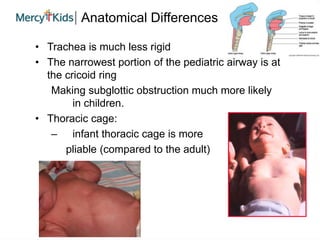 Anatomical Differences
• Trachea is much less rigid
• The narrowest portion of the pediatric airway is at
the cricoid ring
Making subglottic obstruction much more likely
in children.
• Thoracic cage:
– infant thoracic cage is more
pliable (compared to the adult)
 