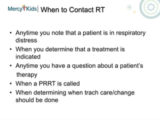 When to Contact RT
• Anytime you note that a patient is in respiratory
distress
• When you determine that a treatment is
indicated
• Anytime you have a question about a patient’s
therapy
• When a PRRT is called
• When determining when trach care/change
should be done
 
