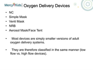 Oxygen Delivery Devices
• NC
• Simple Mask
• Venti Mask
• NRB
• Aerosol Mask/Face Tent
• Most devices are simply smaller versions of adult
oxygen delivery systems.
• They are therefore classified in the same manner (low
flow vs. high flow devices).
 