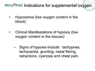 Indications for supplemental oxygen
• Hypoxemia (low oxygen content in the
blood)
• Clinical Manifestations of hypoxia (low
oxygen content in the tissues)
– Signs of hypoxia include: tachypnea,
tachycardia, grunting, nasal flaring,
retractions, cyanosis and chest pain.
 