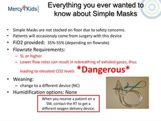 Everything you ever wanted to
know about Simple Masks
• Simple Masks are not stocked on floor due to safety concerns.
• Patients will occasionaly come from surgery with this device
• FiO2 provided: 35%-55% (depending on flowrate)
• Flowrate Requirements:
– 5L or higher
– Lower flow rates can result in rebreathing of exhaled gases, thus
leading to elevated CO2 levels *Dangerous*
• Weaning:
– change to a different device (NC)
• Humidification options: None
When you receive a patient on a
SM, contact the RT to get a
different oxygen delivery device.
 