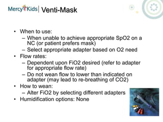 Venti-Mask
• When to use:
– When unable to achieve appropriate SpO2 on a
NC (or patient prefers mask)
– Select appropriate adapter based on O2 need
• Flow rates:
– Dependent upon FiO2 desired (refer to adapter
for appropriate flow rate)
– Do not wean flow to lower than indicated on
adapter (may lead to re-breathing of CO2)
• How to wean:
– Alter FiO2 by selecting different adapters
• Humidification options: None
 