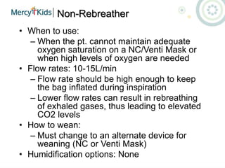 Non-Rebreather
• When to use:
– When the pt. cannot maintain adequate
oxygen saturation on a NC/Venti Mask or
when high levels of oxygen are needed
• Flow rates: 10-15L/min
– Flow rate should be high enough to keep
the bag inflated during inspiration
– Lower flow rates can result in rebreathing
of exhaled gases, thus leading to elevated
CO2 levels
• How to wean:
– Must change to an alternate device for
weaning (NC or Venti Mask)
• Humidification options: None
 
