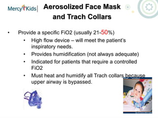 Aerosolized Face Mask
and Trach Collars
• Provide a specific FiO2 (usually 21-50%)
• High flow device – will meet the patient’s
inspiratory needs.
• Provides humidification (not always adequate)
• Indicated for patients that require a controlled
FiO2
• Must heat and humidify all Trach collars because
upper airway is bypassed.
 